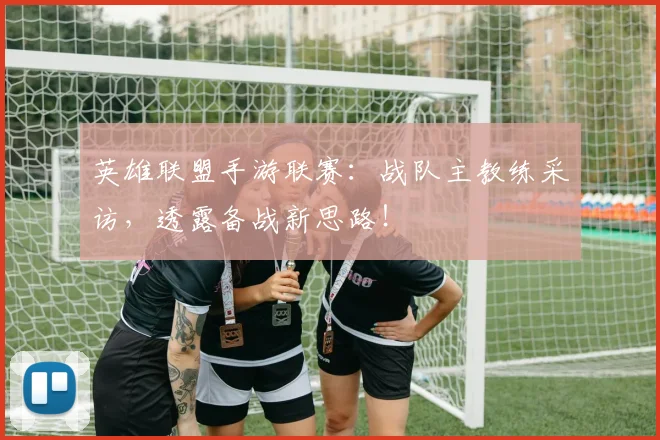 英雄联盟手游联赛：战队主教练采访，透露备战新思路！