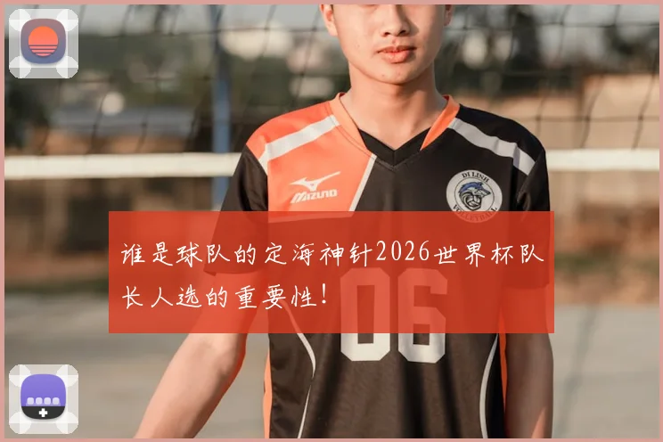 谁是球队的定海神针2026世界杯队长人选的重要性！