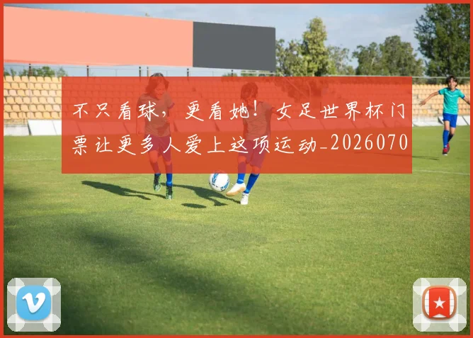 不只看球,更看她!女足世界杯门票让更多人爱上这项运动_20260702173344