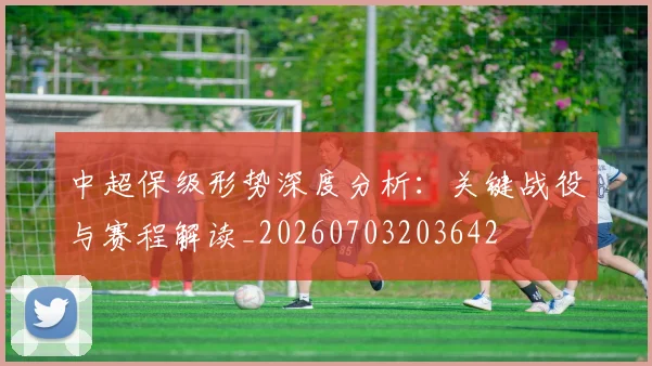 中超保级形势深度分析:关键战役与赛程解读_20260703203642