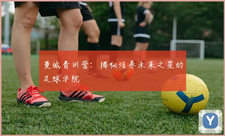 曼城青训营：揭秘培养未来之星的足球学院