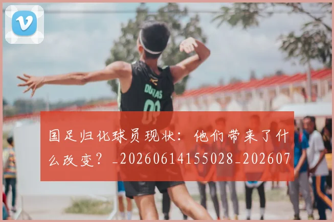 国足归化球员现状：他们带来了什么改变？_20260614155028_20260703223514
