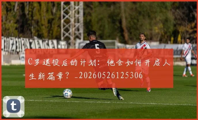 C罗退役后的计划:他会如何开启人生新篇章?_20260526125306