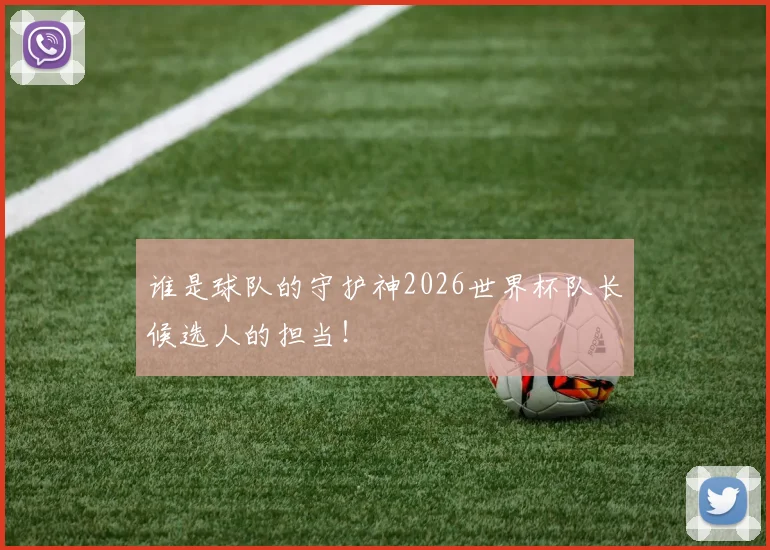 谁是球队的守护神2026世界杯队长候选人的担当！