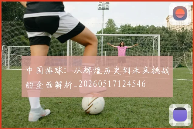 中国排球:从辉煌历史到未来挑战的全面解析_20260517124546
