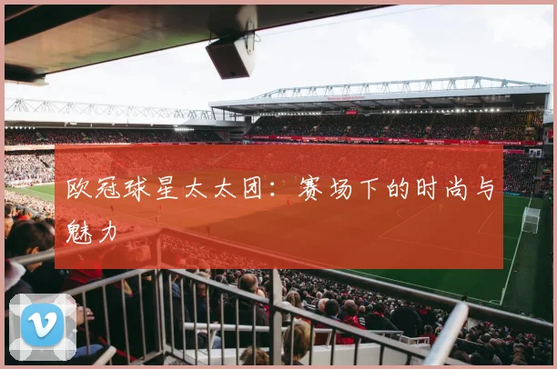 欧冠球星太太团：赛场下的时尚与魅力