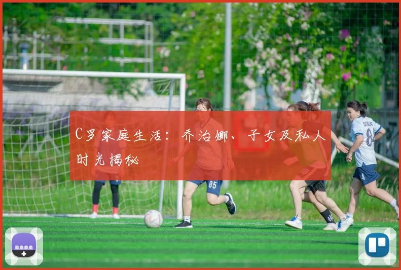C罗家庭生活：乔治娜、子女及私人时光揭秘