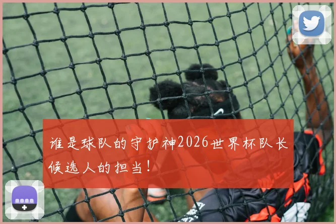 谁是球队的守护神2026世界杯队长候选人的担当！