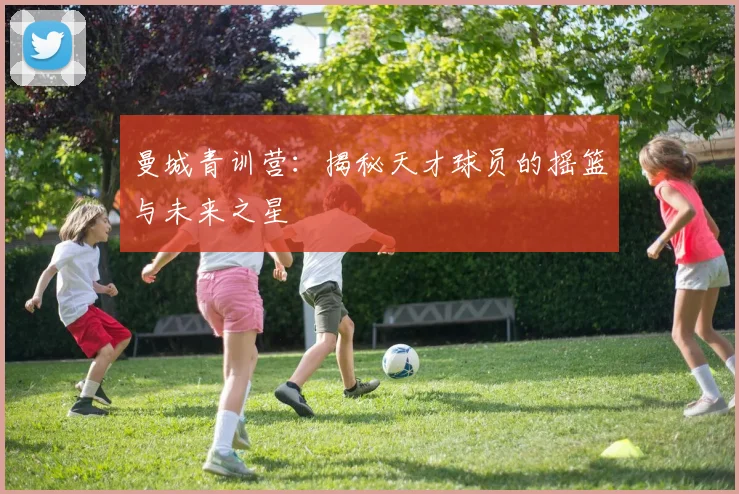 曼城青训营：揭秘天才球员的摇篮与未来之星