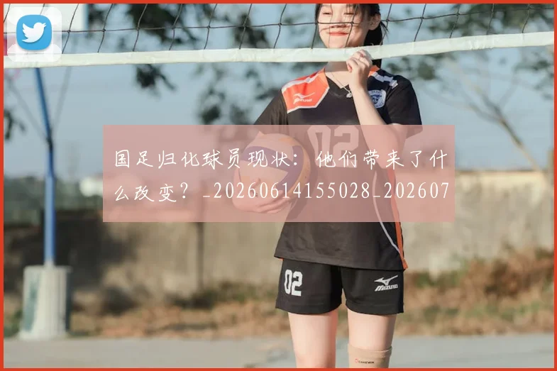 国足归化球员现状：他们带来了什么改变？_20260614155028_20260703223514