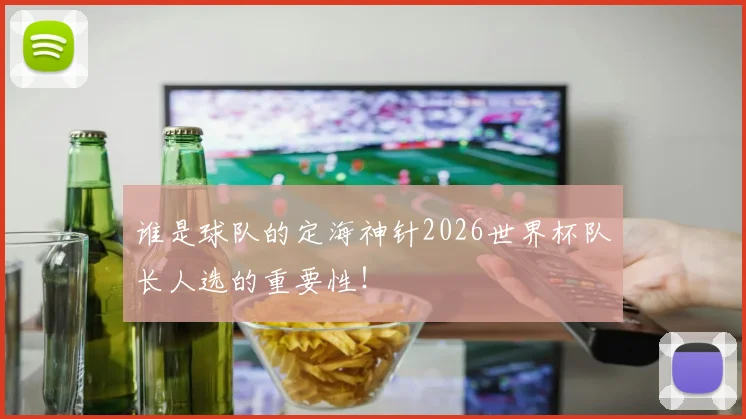 谁是球队的定海神针2026世界杯队长人选的重要性！