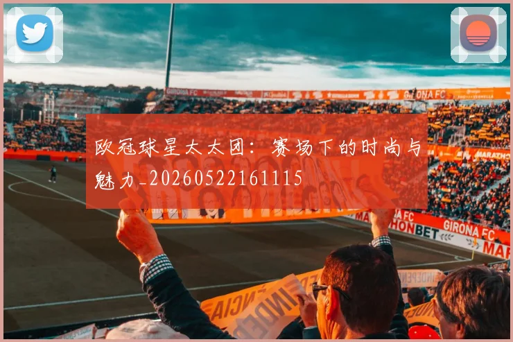 欧冠球星太太团:赛场下的时尚与魅力_20260522161115