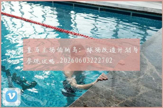 皇马主场伯纳乌:球场改造计划与参观攻略_20260603222702