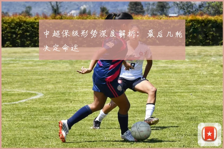 中超保级形势深度解析：最后几轮决定命运