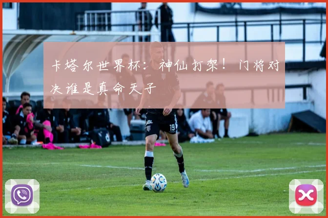 卡塔尔世界杯：神仙打架！门将对决谁是真命天子