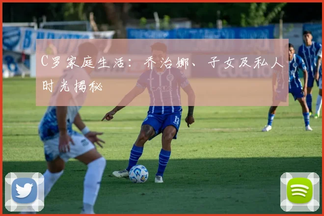 C罗家庭生活:乔治娜、子女及私人时光揭秘